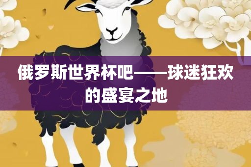 俄罗斯世界杯吧——球迷狂欢的盛宴之地