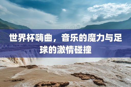 世界杯嗨曲，音乐的魔力与足球的激情碰撞