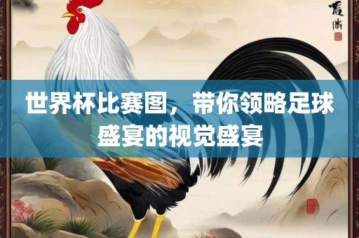 世界杯比赛图，带你领略足球盛宴的视觉盛宴