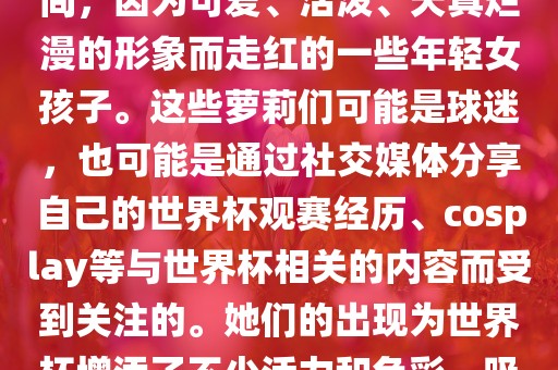 世界杯萝莉指的是在世界杯期间，因为可爱、活泼、天真烂漫的形象而走红的一些年轻女孩子。这些萝莉们可能是球迷，也可能是通过社交媒体分享自己的世界杯观赛经历、cosplay等与世界杯相关的内容而受到关注的。她们的出现为世界杯增添了不少活力和色彩，吸引了众多粉丝和关注者。沧州禾苗留学中介服务有限公司