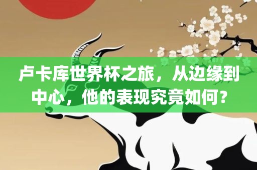 卢卡库世界杯之旅，从边缘到中心，他的表现究竟如何？