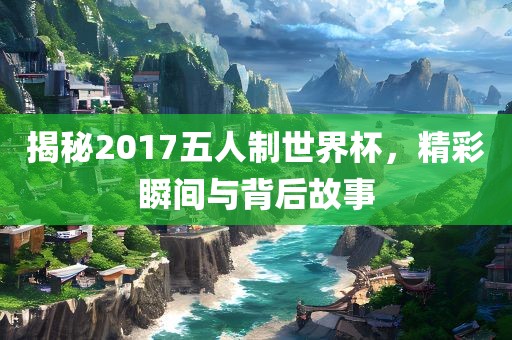 揭秘2017五人制世界杯，精彩瞬间与背后故事