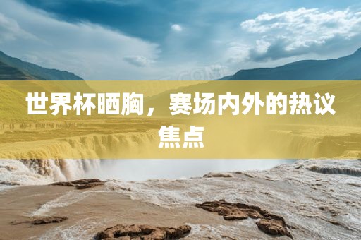 世界杯晒胸，赛场内外的热议焦点