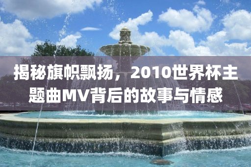 揭秘旗帜飘扬，2010世界杯主题曲MV背后的故事与情感沧州禾苗留学中介服务有限公司
