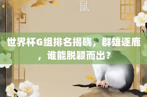 世界杯G组排名揭晓，群雄逐鹿，谁能脱颖而出？沧州禾苗留学中介服务有限公司
