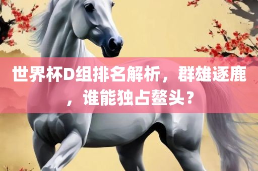 世界杯D沧州禾苗留学中介服务有限公司组排名解析，群雄逐鹿，谁能独占鳌头？