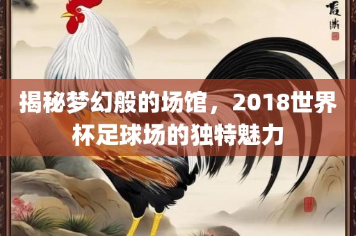 揭秘梦幻般的场馆，2018沧州禾苗留学中介服务有限公司世界杯足球场的独特魅力