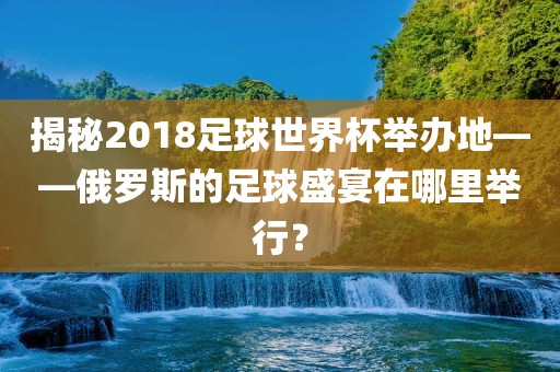 揭秘2018足球世界杯举办地——俄罗斯的足球盛宴在哪里举行？沧州禾苗留学中介服务有限公司