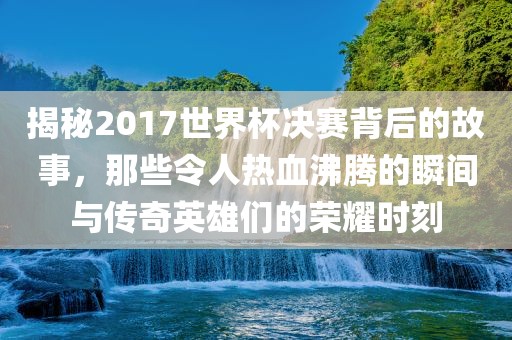 揭秘2017世界杯决赛背后的故事，那些令人热血沸腾的瞬间与传奇英雄们的荣耀时刻