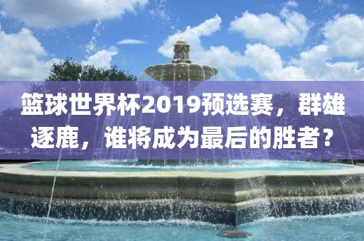 篮球世界杯2019预选赛，群雄逐鹿，谁将成为最后的胜者？沧州禾苗留学中介服务有限公司