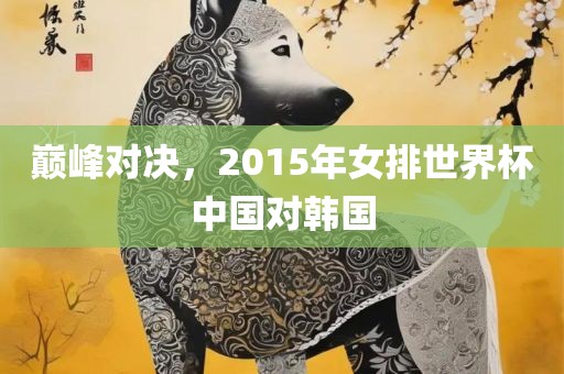 巅峰对决，2015年女排世界杯中沧州禾苗留学中介服务有限公司国对韩国