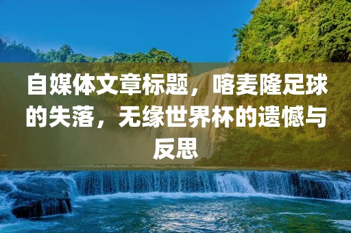 自媒体文章标题，喀麦隆足球的失落，无缘世界杯的遗憾与反思沧州禾苗留学中介服务有限公司