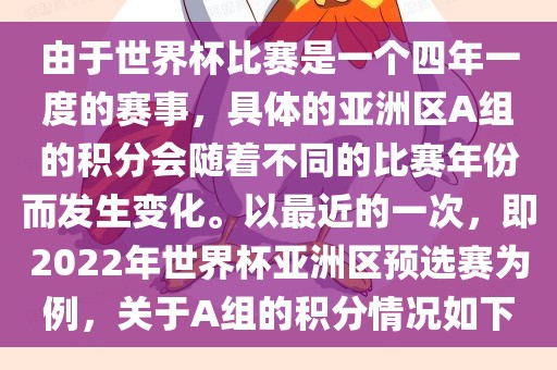 由于世界杯比赛是一个四年一度的赛事，具体的亚洲区A组的积分会随着不同的比赛年份而发生变化。以最近的一次，即2022年世界杯亚洲区预选赛为例，关于A组的积分情况如下