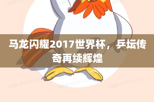 马龙闪耀2017世界杯，乒坛传奇再续辉煌