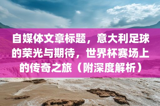 自媒体文章标题，意大利足球的荣光与期待，世界杯赛场上的传奇之旅（附深度解析）