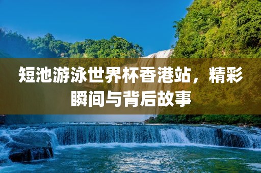 短池游泳世界杯香港站，精彩瞬间与背后故事