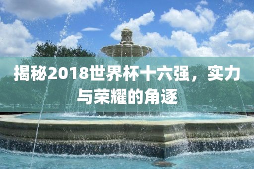 揭秘2018世界杯十六强，实力与荣耀的角逐