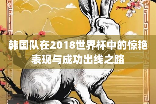 韩国队在2018世界杯中的惊艳表现与成功出线之路
