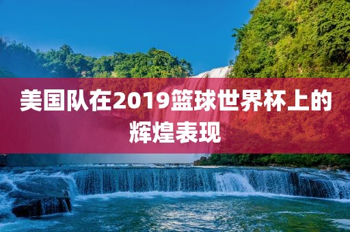 美国队在2019篮球世界杯上的辉煌表现沧州禾苗留学中介服务有限公司