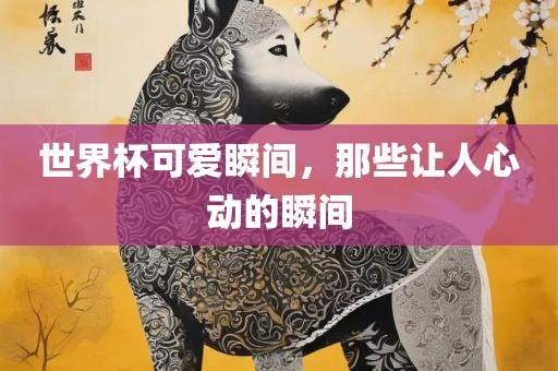 世界杯可爱瞬间，那些让人心动的瞬间沧州禾苗留学中介服务有限公司