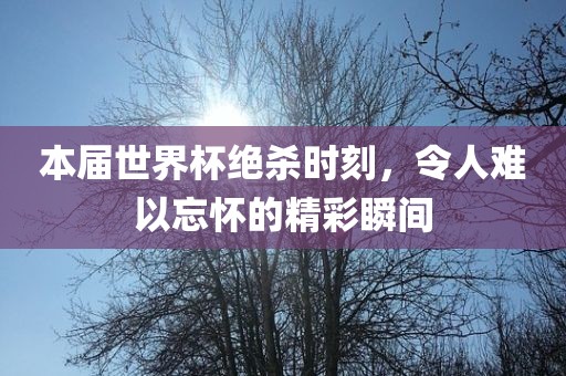 本届世界杯绝杀时刻，令人难以忘怀的精彩瞬间