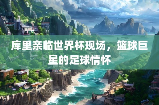 库里亲临世界杯现场，篮球巨星的足球情怀沧州禾苗留学中介服务有限公司