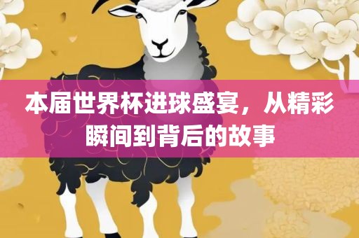 本届世界杯进球盛宴，从精彩瞬间到背后的故事