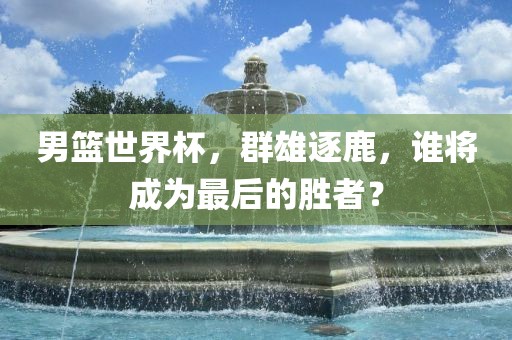 男篮世界杯，群雄逐鹿，谁将成为最后的胜者？