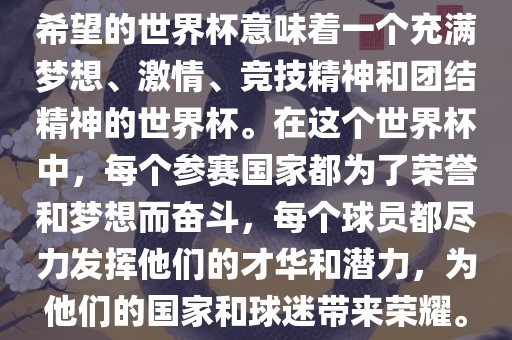 希望的世界杯意味着一个充满梦想、激情、竞技精神和团结精神的世界杯。在这个世界杯中，每个参赛国家都为了荣誉和梦想而奋斗，每个球员都尽力发挥他们的才华和潜力，为他们的国家和球迷带来荣耀。