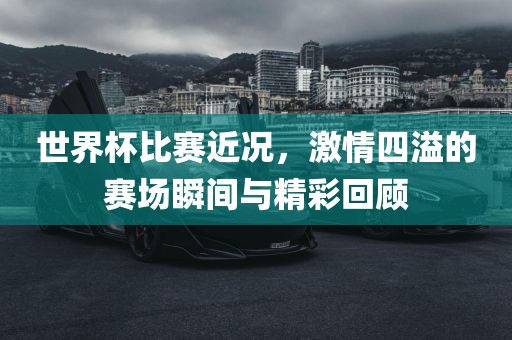 世界杯比赛近况，激情四溢的赛场瞬间与精彩回顾