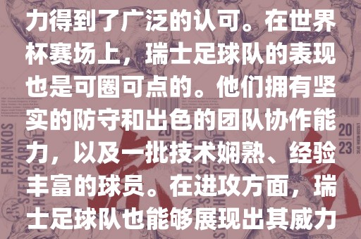 瑞士足球队在FIFA的世界排名中一直稳定在前列，其足球实力得到了广泛的认可。在世界杯赛场上，瑞士足球队的表现也是可圈可点的。他们拥有坚实的防守和出色的团队协作能力，以及一批技术娴熟、经验丰富的球员。在进攻方面，瑞士足球队也能够展现出其威力，通过精准的传球和快速的配合，制造出有威胁的进攻。