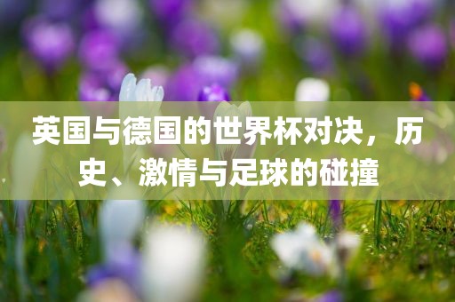 英国与德国的世界杯对决，历史、激情与足球的碰撞