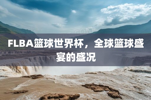 FLBA篮球世界杯，全球篮球盛宴的盛况