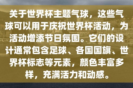 关于世界杯主题气球，这些气球可以用于庆祝世界杯活动，为活动增添节日氛围。它们的设计通常包含足球、各国国旗、世界杯标志等元素，颜色丰富多样，充满活力和动感。