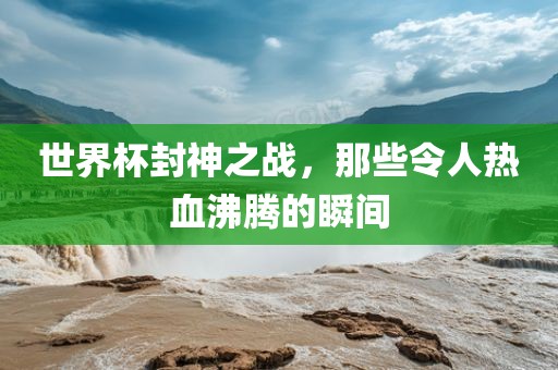 世界杯封神之战，那些令人热血沸腾的瞬间