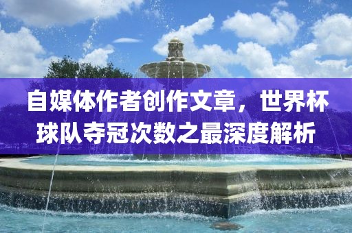 自媒体作者创作文章，世界杯球队夺冠次数之最深度解析