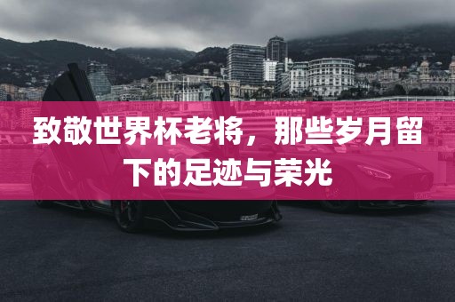 致敬世界杯老将，那些岁月留下的足迹与荣光